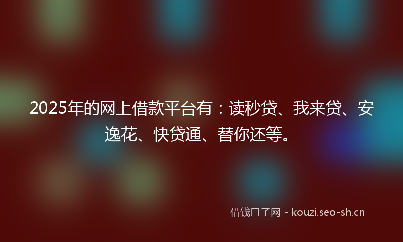 2025年的网上借款平台有：读秒贷、我来贷、安逸花、快贷通、替你还等。