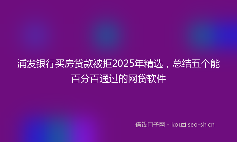 浦发银行买房贷款被拒2025年精选，总结五个能百分百通过的网贷软件