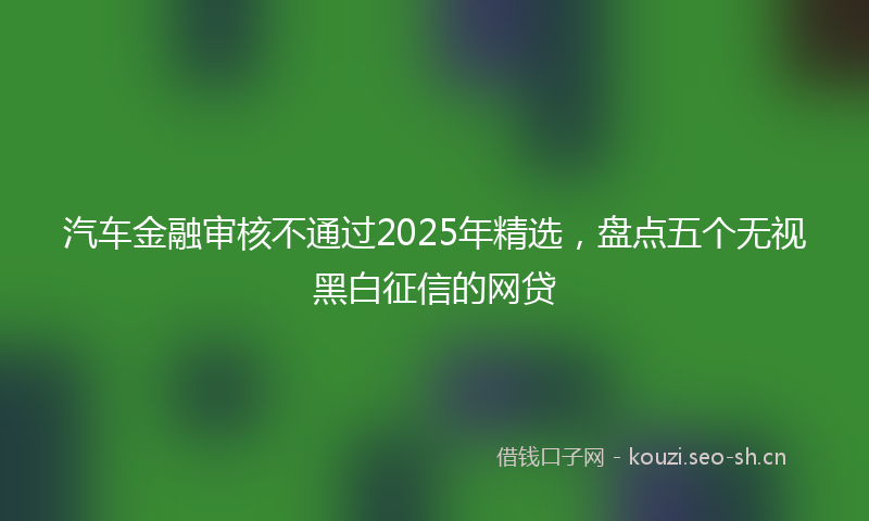 汽车金融审核不通过2025年精选，盘点五个无视黑白征信的网贷