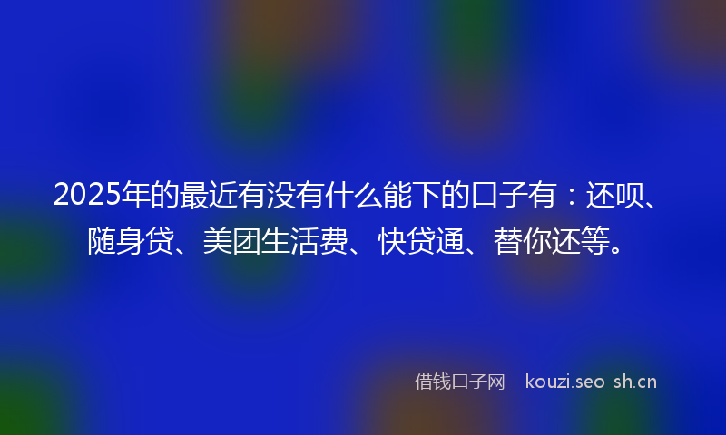 2025年的最近有没有什么能下的口子有：还呗、随身贷、美团生活费、快贷通、替你还等。