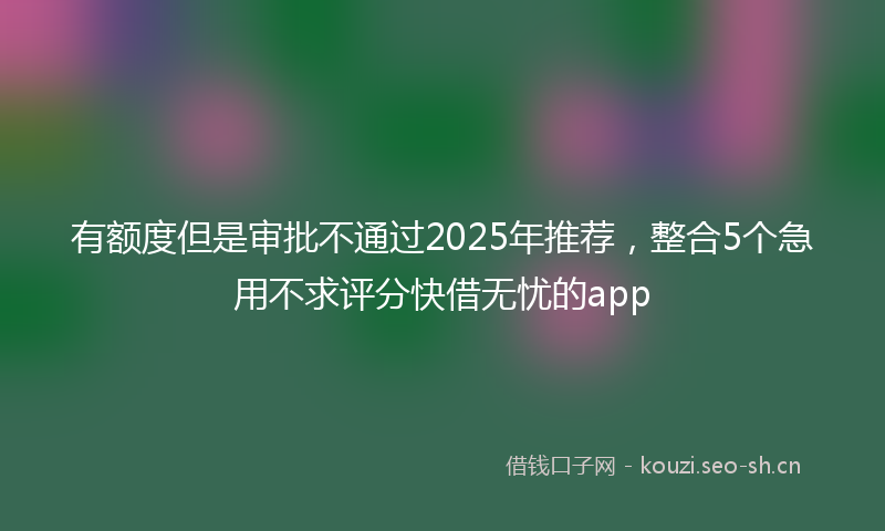 有额度但是审批不通过2025年推荐，整合5个急用不求评分快借无忧的app