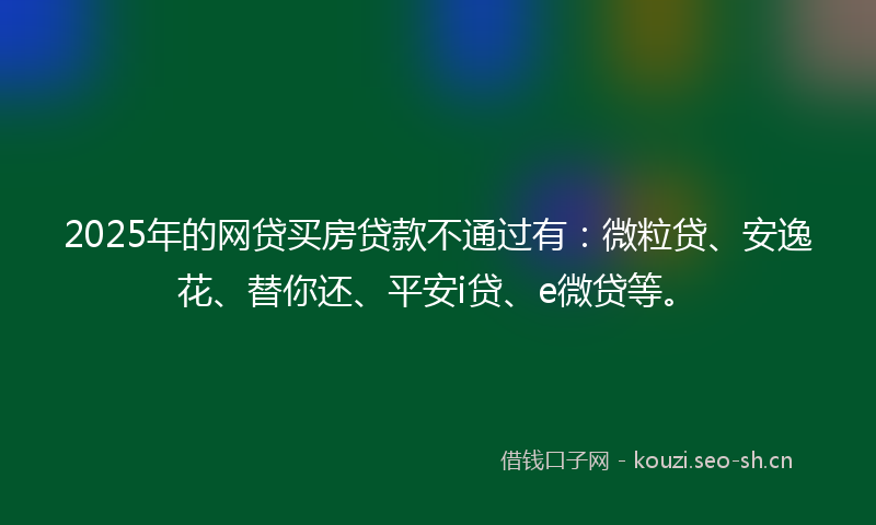 2025年的网贷买房贷款不通过有：微粒贷、安逸花、替你还、平安i贷、e微贷等。
