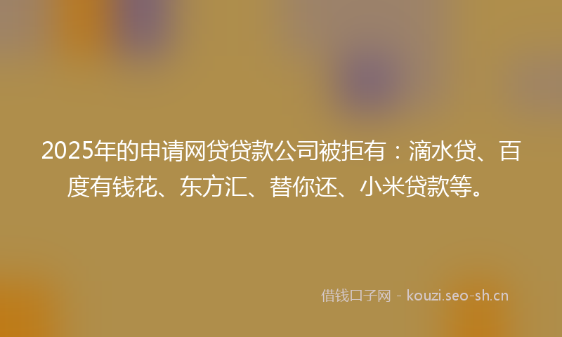 2025年的申请网贷贷款公司被拒有：滴水贷、百度有钱花、东方汇、替你还、小米贷款等。