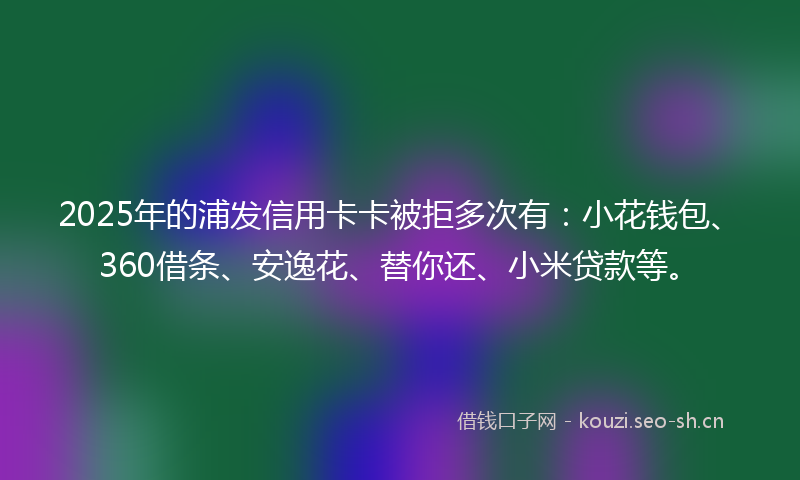 2025年的浦发信用卡卡被拒多次有：小花钱包、360借条、安逸花、替你还、小米贷款等。