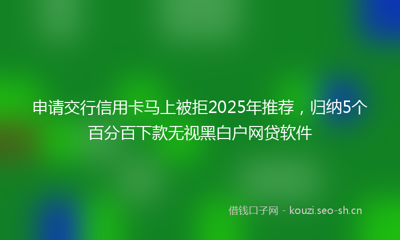 申请交行信用卡马上被拒2025年推荐，归纳5个百分百下款无视黑白户网贷软件