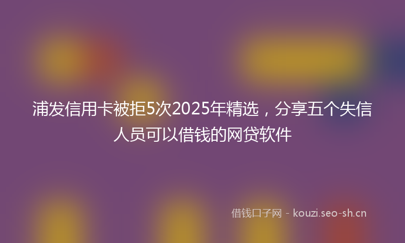 浦发信用卡被拒5次2025年精选，分享五个失信人员可以借钱的网贷软件