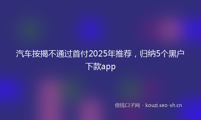 汽车按揭不通过首付2025年推荐，归纳5个黑户下款app