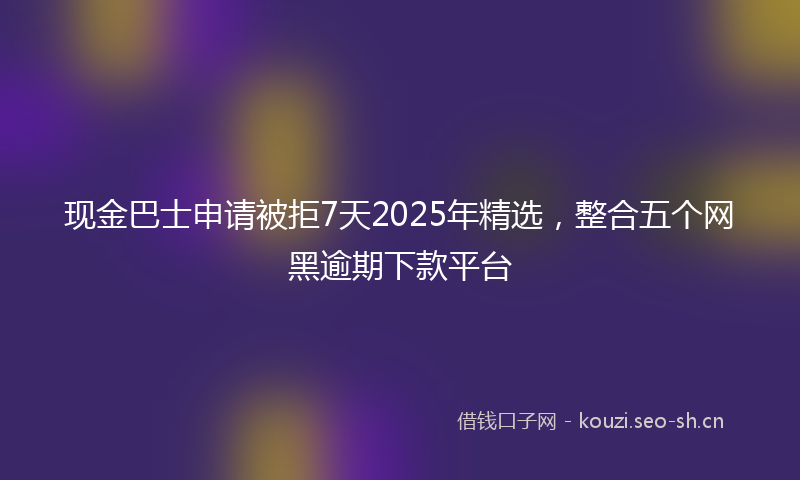 现金巴士申请被拒7天2025年精选，整合五个网黑逾期下款平台