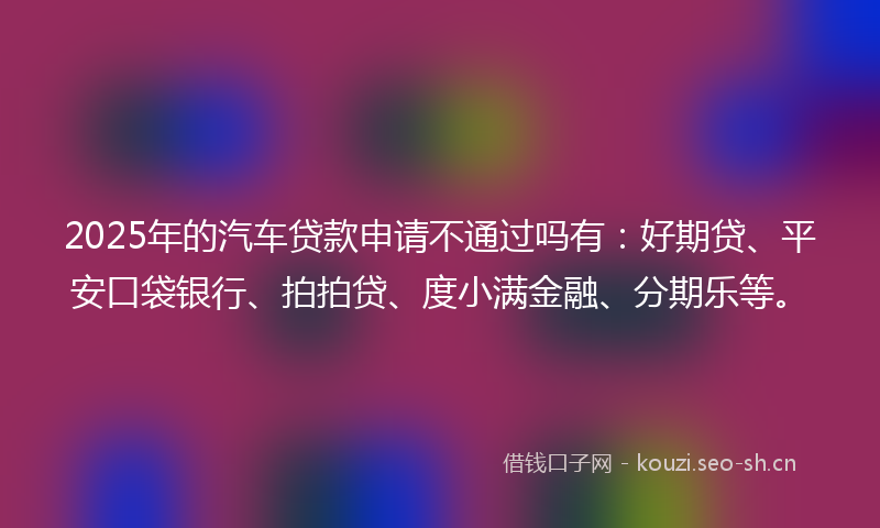 2025年的汽车贷款申请不通过吗有：好期贷、平安口袋银行、拍拍贷、度小满金融、分期乐等。