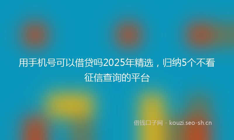 用手机号可以借贷吗2025年精选，归纳5个不看征信查询的平台