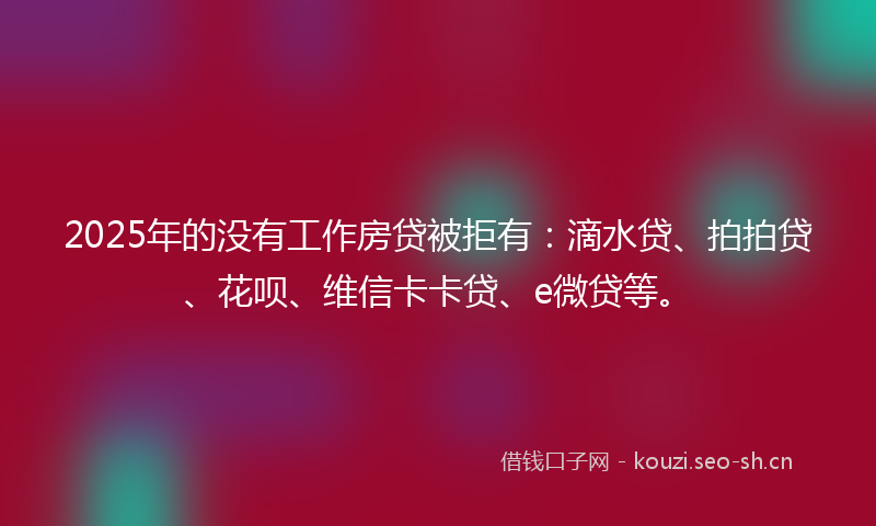 2025年的没有工作房贷被拒有：滴水贷、拍拍贷、花呗、维信卡卡贷、e微贷等。