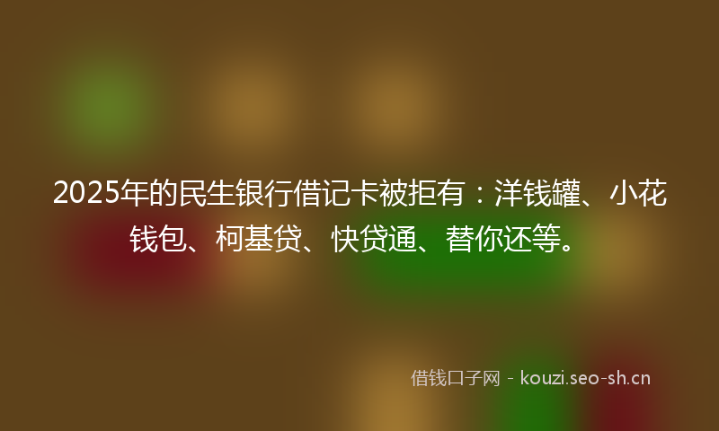 2025年的民生银行借记卡被拒有：洋钱罐、小花钱包、柯基贷、快贷通、替你还等。