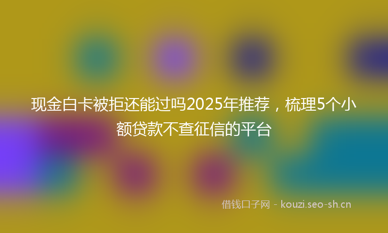 现金白卡被拒还能过吗2025年推荐，梳理5个小额贷款不查征信的平台