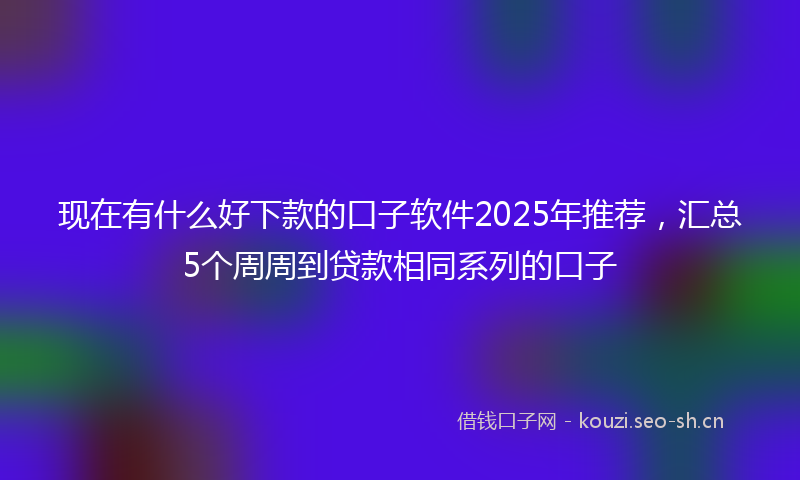 现在有什么好下款的口子软件2025年推荐，汇总5个周周到贷款相同系列的口子