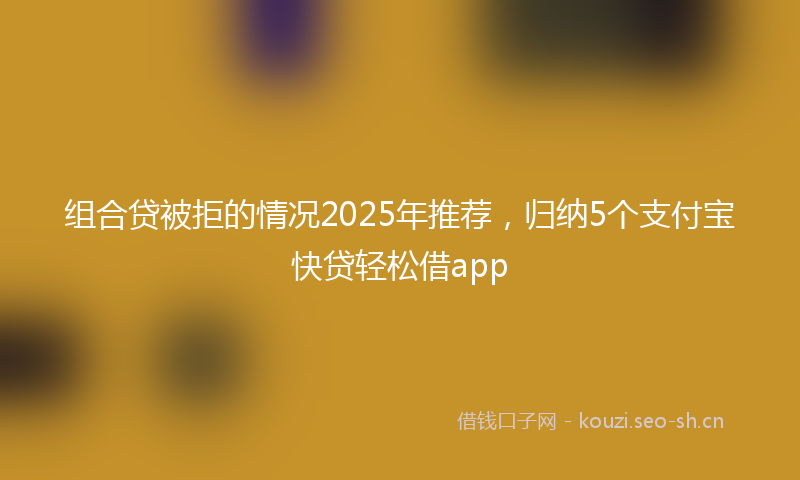 组合贷被拒的情况2025年推荐，归纳5个支付宝快贷轻松借app