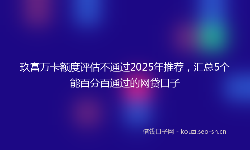 玖富万卡额度评估不通过2025年推荐，汇总5个能百分百通过的网贷口子