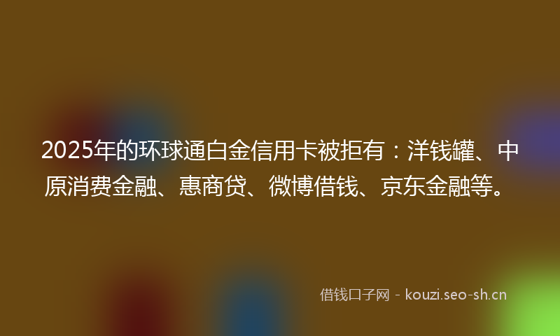 2025年的环球通白金信用卡被拒有：洋钱罐、中原消费金融、惠商贷、微博借钱、京东金融等。