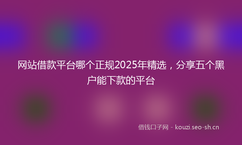 网站借款平台哪个正规2025年精选，分享五个黑户能下款的平台