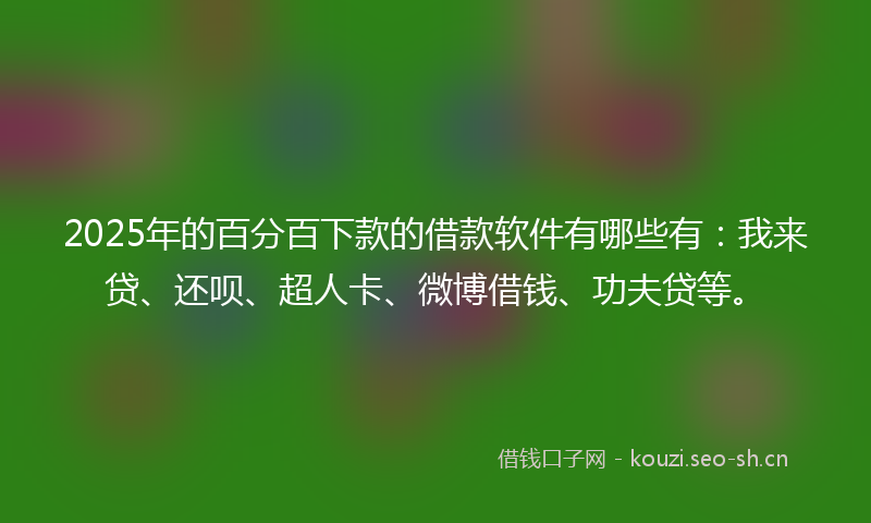 2025年的百分百下款的借款软件有哪些有：我来贷、还呗、超人卡、微博借钱、功夫贷等。