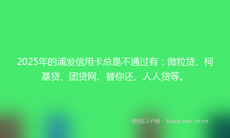 2025年的浦发信用卡总是不通过有：微粒贷、柯基贷、团贷网、替你还、人人贷等。