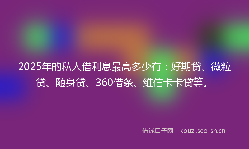 2025年的私人借利息最高多少有：好期贷、微粒贷、随身贷、360借条、维信卡卡贷等。