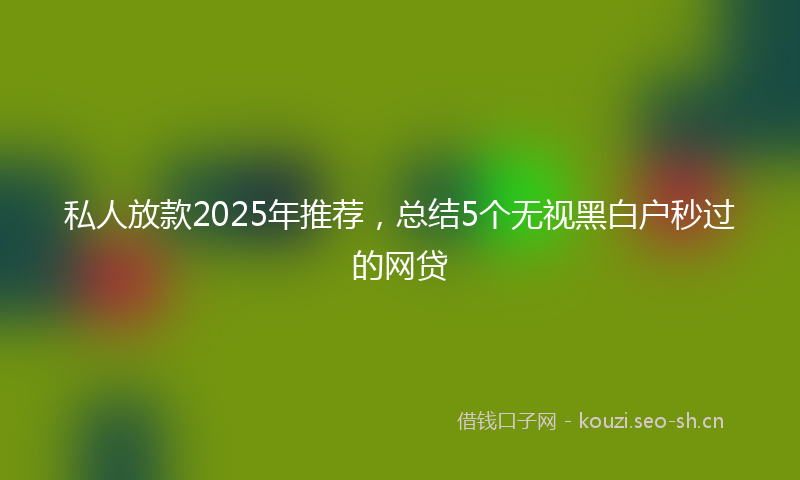 私人放款2025年推荐，总结5个无视黑白户秒过的网贷