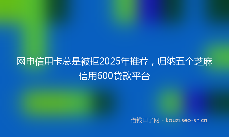 网申信用卡总是被拒2025年推荐，归纳五个芝麻信用600贷款平台