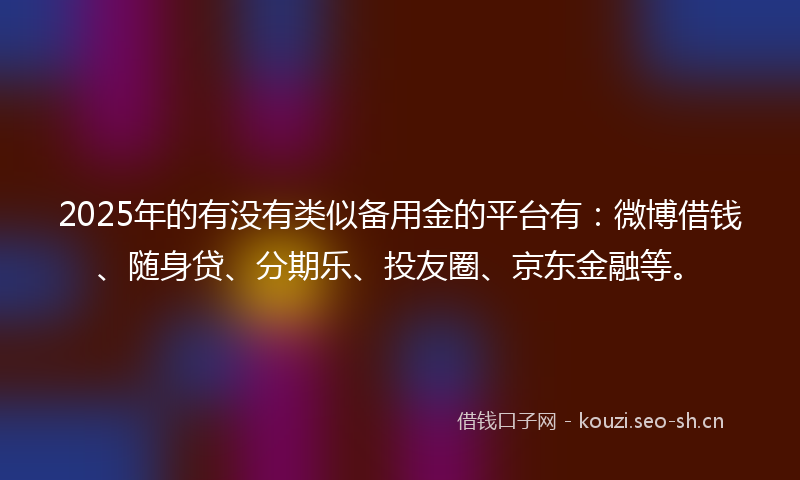 2025年的有没有类似备用金的平台有：微博借钱、随身贷、分期乐、投友圈、京东金融等。