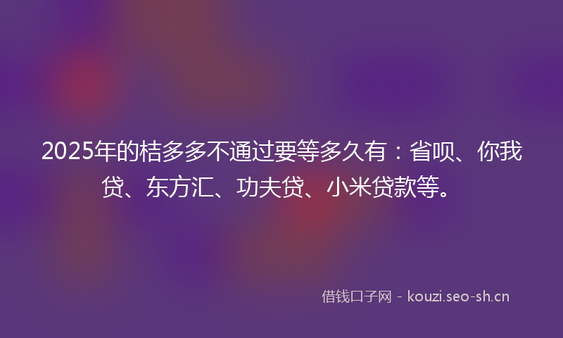2025年的桔多多不通过要等多久有：省呗、你我贷、东方汇、功夫贷、小米贷款等。