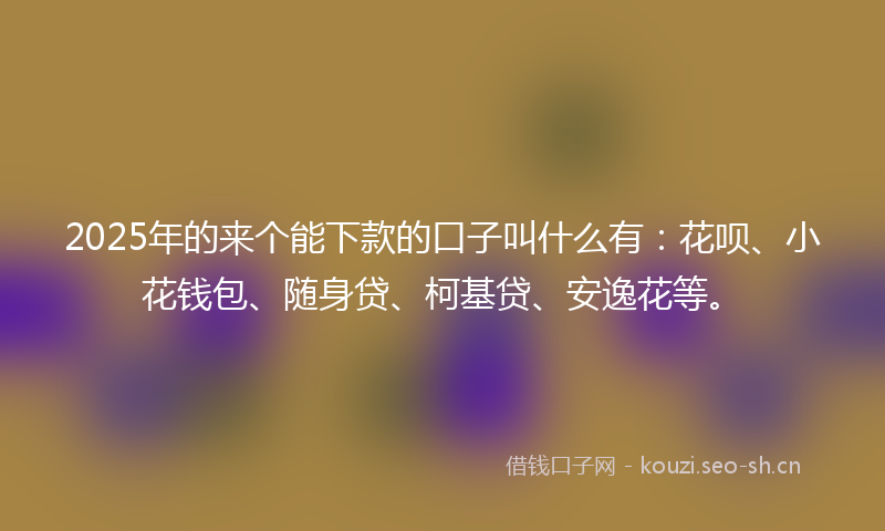 2025年的来个能下款的口子叫什么有：花呗、小花钱包、随身贷、柯基贷、安逸花等。
