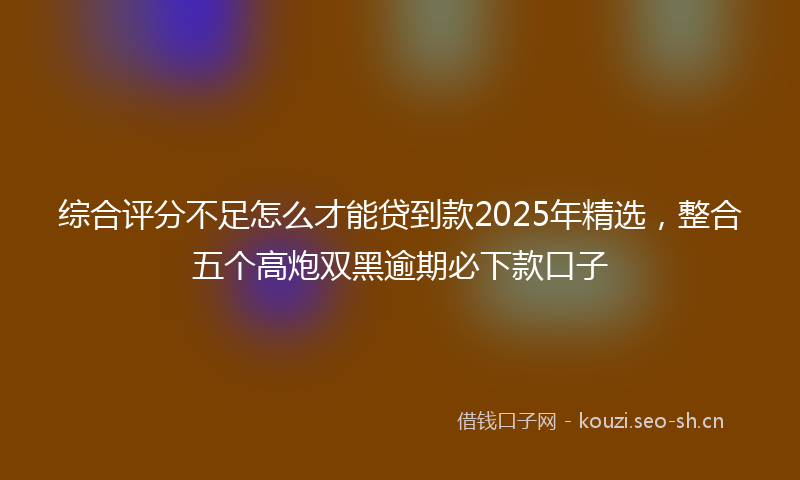 综合评分不足怎么才能贷到款2025年精选，整合五个高炮双黑逾期必下款口子