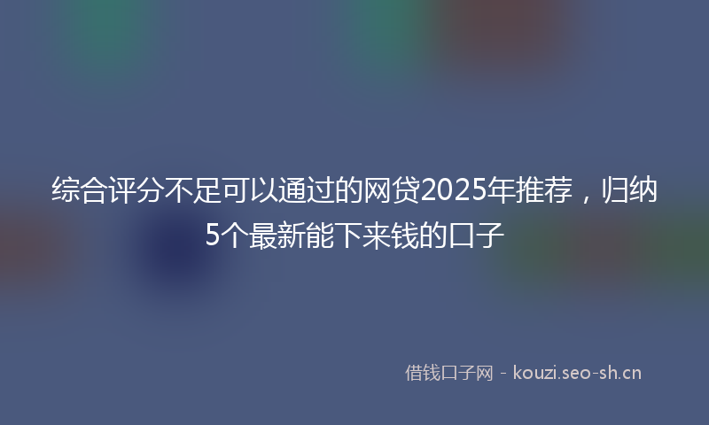 综合评分不足可以通过的网贷2025年推荐，归纳5个最新能下来钱的口子