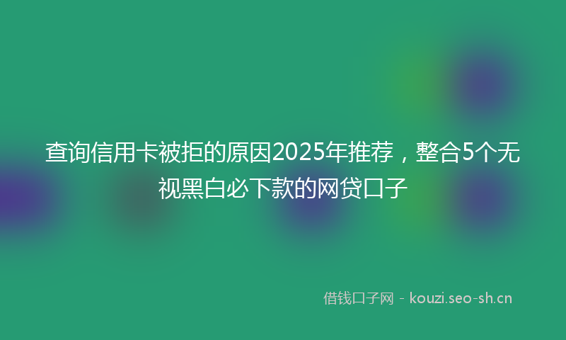 查询信用卡被拒的原因2025年推荐，整合5个无视黑白必下款的网贷口子