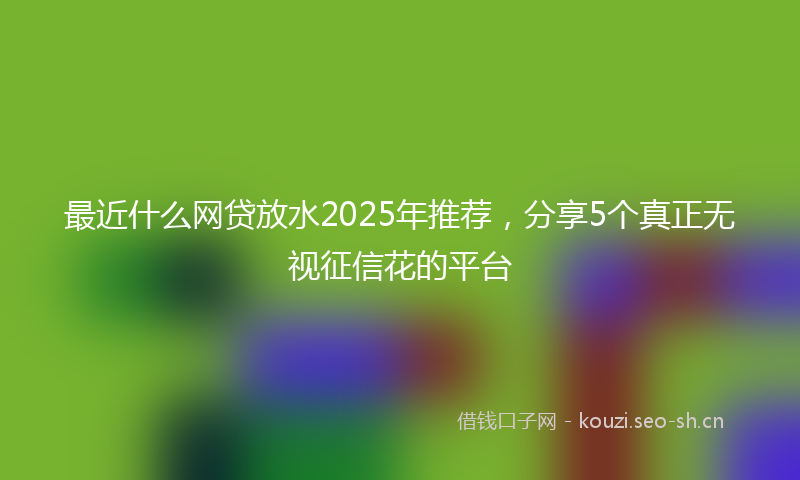 最近什么网贷放水2025年推荐，分享5个真正无视征信花的平台