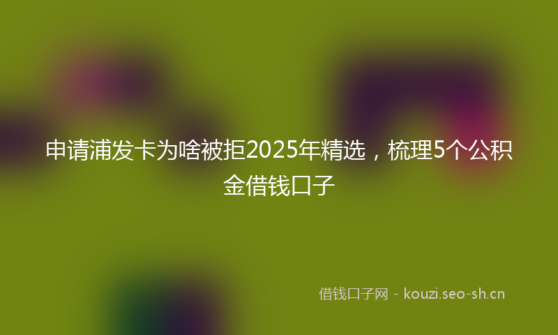 申请浦发卡为啥被拒2025年精选，梳理5个公积金借钱口子