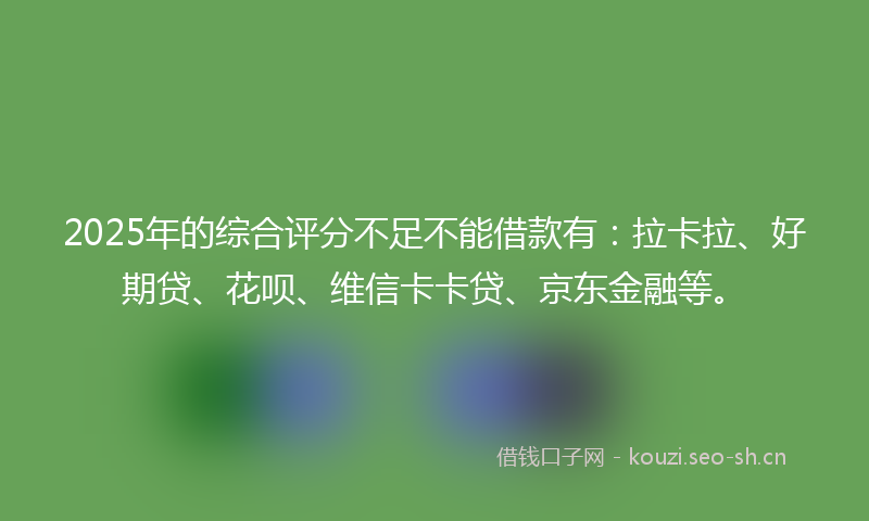 2025年的综合评分不足不能借款有：拉卡拉、好期贷、花呗、维信卡卡贷、京东金融等。