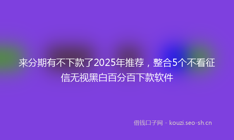 来分期有不下款了2025年推荐,整合5个不看征信无视黑白百分百下款软件