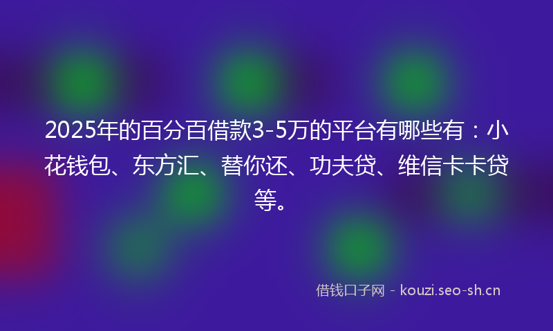 2025年的百分百借款3-5万的平台有哪些有：小花钱包、东方汇、替你还、功夫贷、维信卡卡贷等。