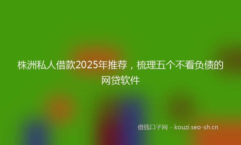 株洲私人借款2025年推荐，梳理五个不看负债的网贷软件