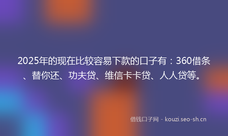 2025年的现在比较容易下款的口子有：360借条、替你还、功夫贷、维信卡卡贷、人人贷等。