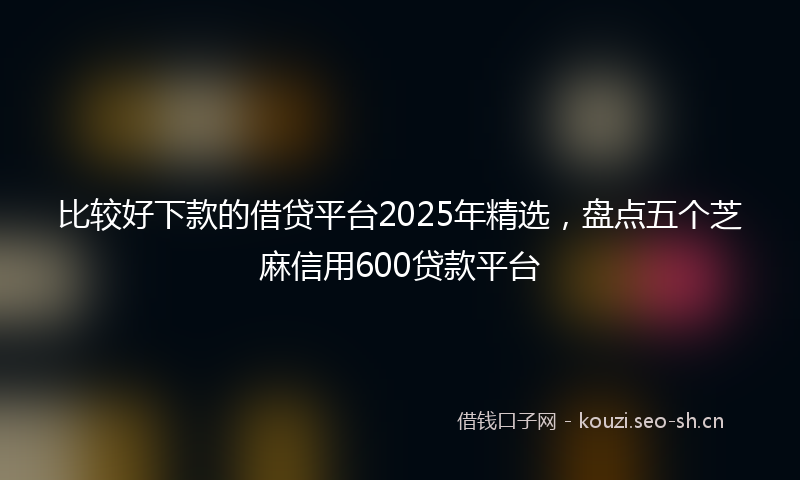 比较好下款的借贷平台2025年精选，盘点五个芝麻信用600贷款平台
