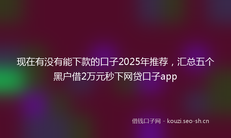 现在有没有能下款的口子2025年推荐，汇总五个黑户借2万元秒下网贷口子app
