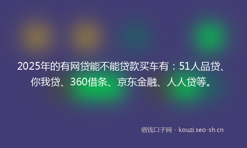 2025年的有网贷能不能贷款买车有：51人品贷、你我贷、360借条、京东金融、人人贷等。