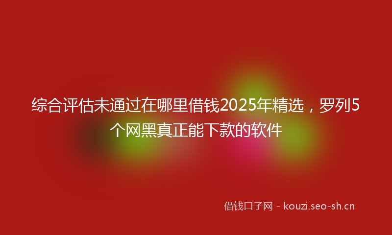 综合评估未通过在哪里借钱2025年精选，罗列5个网黑真正能下款的软件