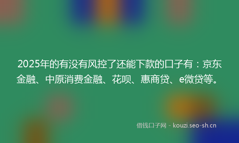 2025年的有没有风控了还能下款的口子有：京东金融、中原消费金融、花呗、惠商贷、e微贷等。