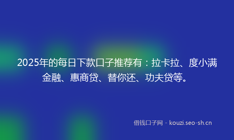 2025年的每日下款口子推荐有：拉卡拉、度小满金融、惠商贷、替你还、功夫贷等。