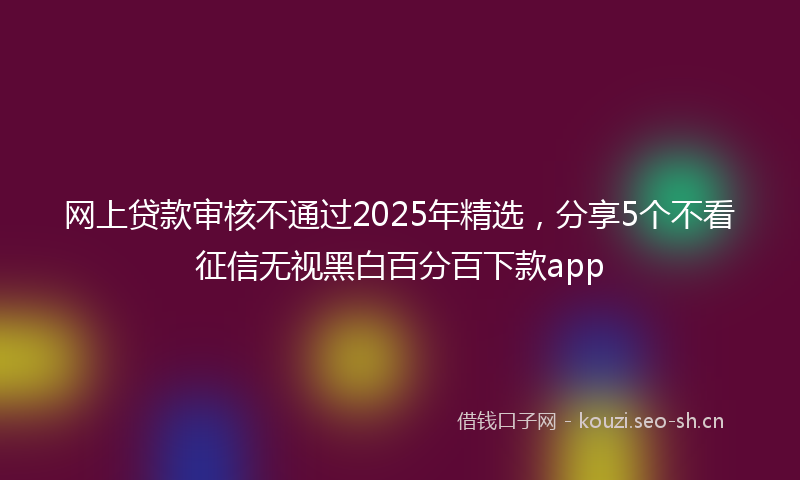 网上贷款审核不通过2025年精选，分享5个不看征信无视黑白百分百下款app