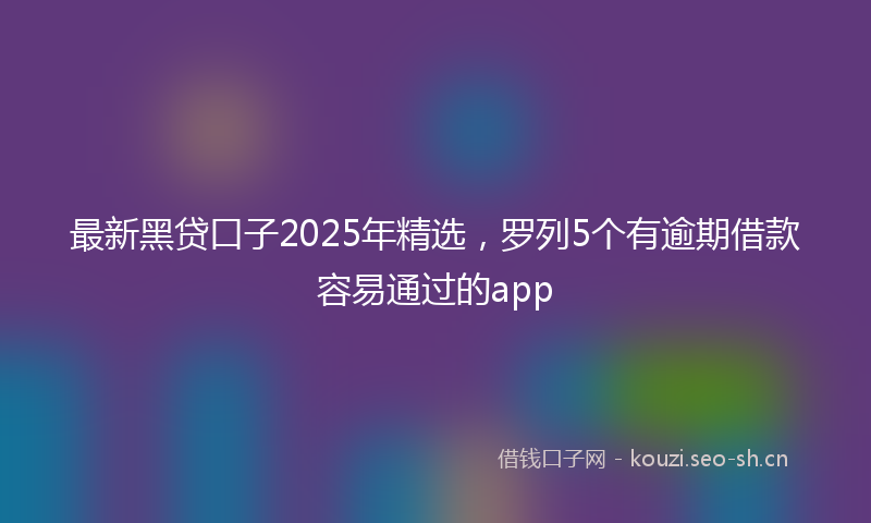 最新黑贷口子2025年精选，罗列5个有逾期借款容易通过的app