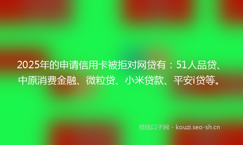 2025年的申请信用卡被拒对网贷有：51人品贷、中原消费金融、微粒贷、小米贷款、平安i贷等。