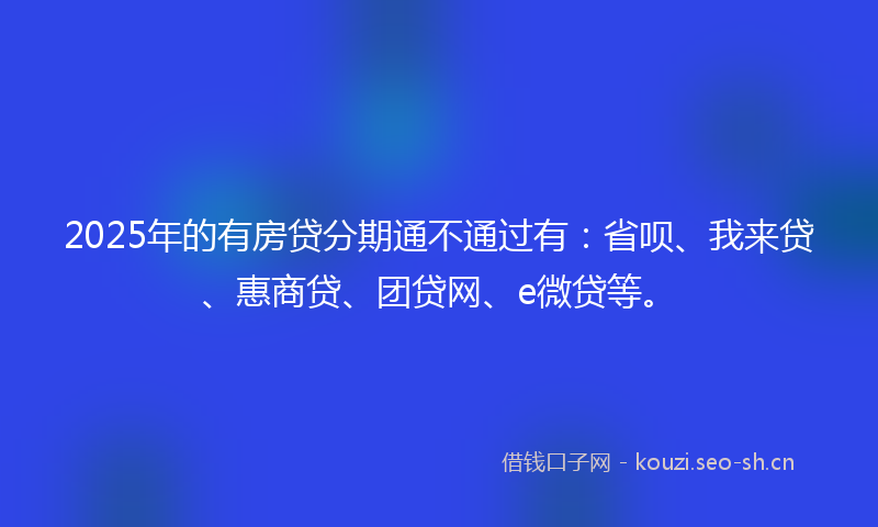 2025年的有房贷分期通不通过有：省呗、我来贷、惠商贷、团贷网、e微贷等。